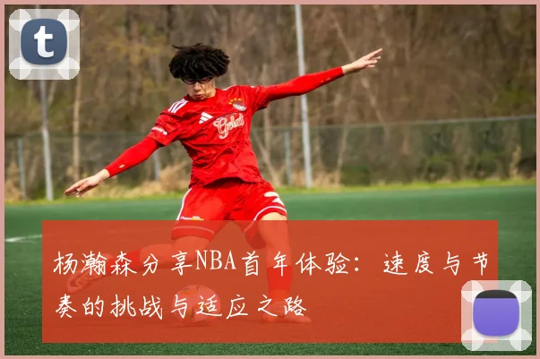 杨瀚森分享NBA首年体验：速度与节奏的挑战与适应之路