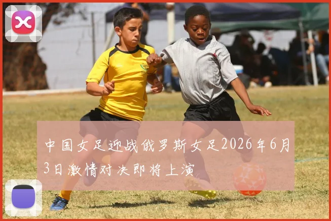 中国女足迎战俄罗斯女足2026年6月3日激情对决即将上演