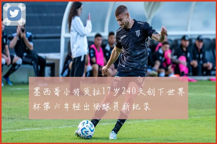墨西哥小将莫拉17岁240天创下世界杯第六年轻出场球员新纪录