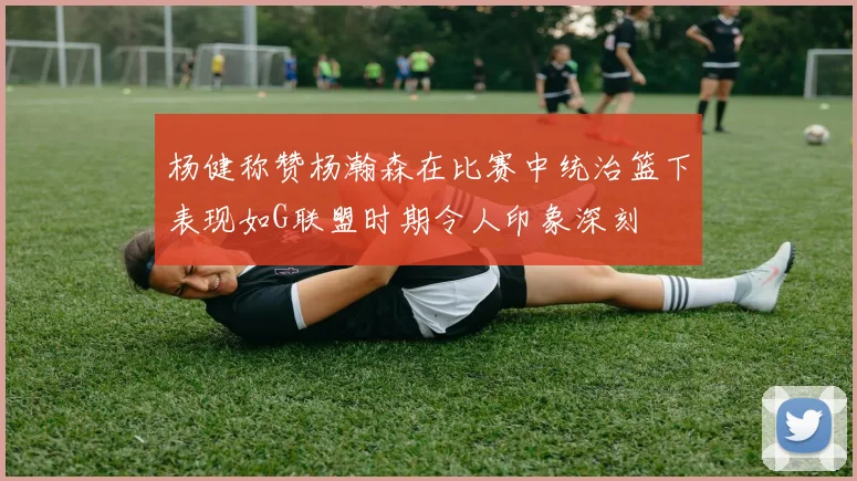 杨健称赞杨瀚森在比赛中统治篮下表现如G联盟时期令人印象深刻