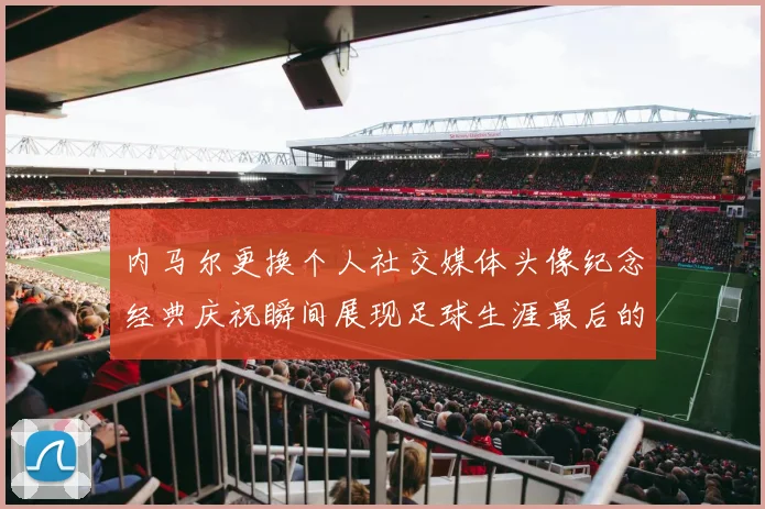 内马尔更换个人社交媒体头像纪念经典庆祝瞬间展现足球生涯最后的辉煌时刻