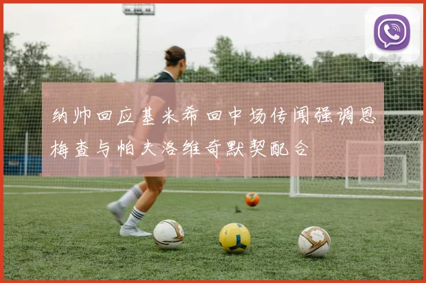 纳帅回应基米希回中场传闻强调恩梅查与帕夫洛维奇默契配合