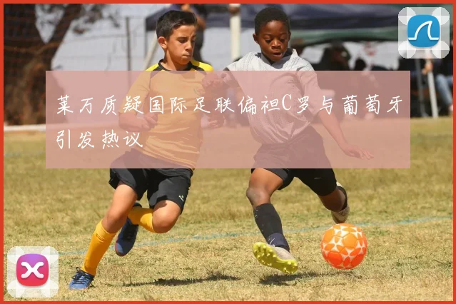 莱万质疑国际足联偏袒C罗与葡萄牙引发热议