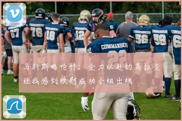 马科斯略伦特：全力以赴的乌拉圭让我感到欣慰成功小组出线