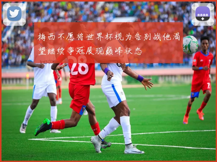 梅西不愿将世界杯视为告别战他渴望继续争冠展现巅峰状态
