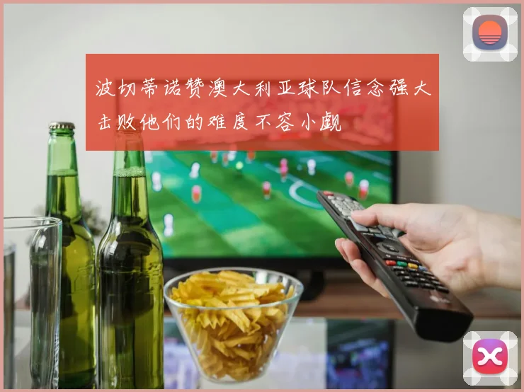 波切蒂诺赞澳大利亚球队信念强大击败他们的难度不容小觑