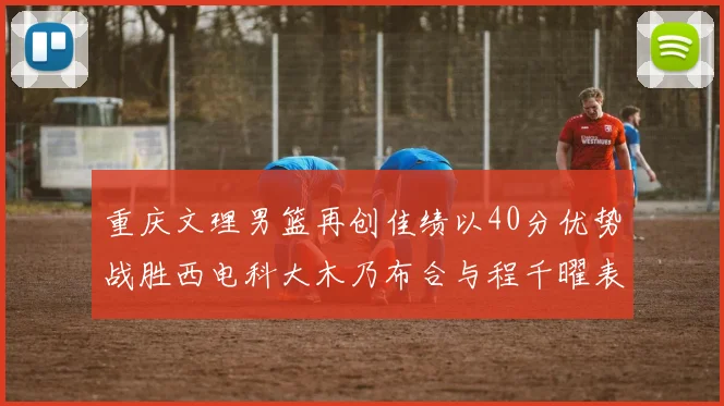 重庆文理男篮再创佳绩以40分优势战胜西电科大木乃布合与程千曜表现出色