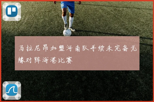 马拉尼昂加盟河南队手续未完备无缘对阵海港比赛