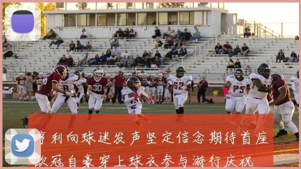 亨利向球迷发声坚定信念期待首座欧冠自豪穿上球衣参与游行庆祝
